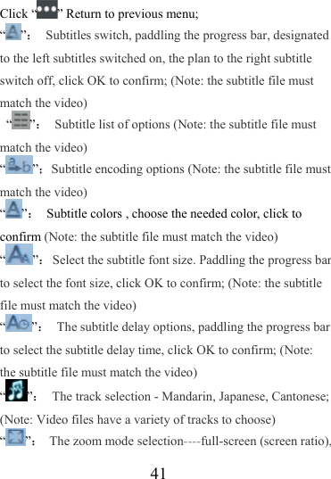                   41 Click “ ” Return to previous menu; “”：  Subtitles switch, paddling the progress bar, designated to the left subtitles switched on, the plan to the right subtitle switch off, click OK to confirm; (Note: the subtitle file must match the video)  “ ”：  Subtitle list of options (Note: the subtitle file must match the video) “”；Subtitle encoding options (Note: the subtitle file must match the video) “”：  Subtitle colors , choose the needed color, click to confirm (Note: the subtitle file must match the video) “”：  Select the subtitle font size. Paddling the progress bar to select the font size, click OK to confirm; (Note: the subtitle file must match the video) “”：  The subtitle delay options, paddling the progress bar to select the subtitle delay time, click OK to confirm; (Note: the subtitle file must match the video) “”：  The track selection - Mandarin, Japanese, Cantonese; (Note: Video files have a variety of tracks to choose) “”：  The zoom mode selection----full-screen (screen ratio), 