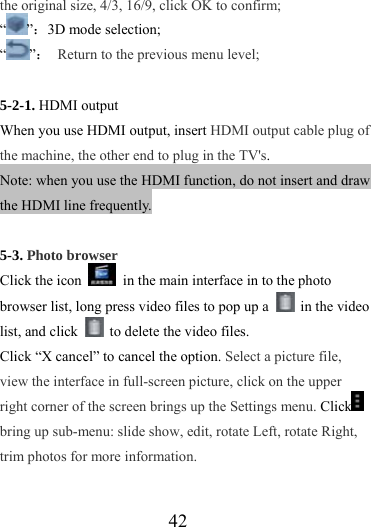                   42 the original size, 4/3, 16/9, click OK to confirm; “”：3D mode selection; “”：  Return to the previous menu level;  5-2-1. HDMI output When you use HDMI output, insert HDMI output cable plug of the machine, the other end to plug in the TV&apos;s.  Note: when you use the HDMI function, do not insert and draw the HDMI line frequently.    5-3. Photo browser Click the icon    in the main interface in to the photo browser list, long press video files to pop up a   in the video list, and click    to delete the video files.   Click “X cancel” to cancel the option. Select a picture file, view the interface in full-screen picture, click on the upper right corner of the screen brings up the Settings menu. Click  bring up sub-menu: slide show, edit, rotate Left, rotate Right, trim photos for more information. 