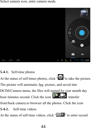                   44 Select camera icon, enter camera mode.  5-4-1．Self-time photos At the status of self-times photos, click “ ”to take the picture. The picture will automatic Jpg. picture, and saved into DCIM/Camera menu, the files will named by year month day hour minutes second. Click the icon   transfer front/back camera.to browser all the photos. Click the icon   5-4-2． Self-time videos At the status of self-time videos, click “ ” to enter record 