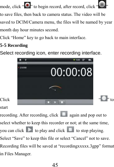                   45 mode, click “ ” to begin record, after record, click “ ”  to save files, then back to camera status. The video will be saved to DCIM/Camera menu, the files will be named by year month day hour minutes second.   Click “Home” key to go back to main interface. 5-5 Recording  Select recording icon, enter recording interface.      Click “ ” to start recording. After recording, click    again and pop out to select whether to keep this recorder or not; at the same time, you can click    to play and click   to stop playing. Select “Save” to keep this file or select “Cancel” not to save. Recording files will be saved at “recordingxxxxx.3gpp” format in Files Manager. 