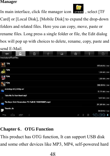                   48 Manager In main interface, click file manager icon    , select [TF Card] or [Local Disk], [Mobile Disk] to expand the drop-down folders and related files. Here you can copy, move, paste or rename files. Long press a single folder or file, the Edit dialog box will pop up with choices to delete, rename, copy, paste and send E-Mail.       Chapter 6．OTG Function This product has OTG function, It can support USB disk and some other devices like MP3, MP4, self-powered hard 