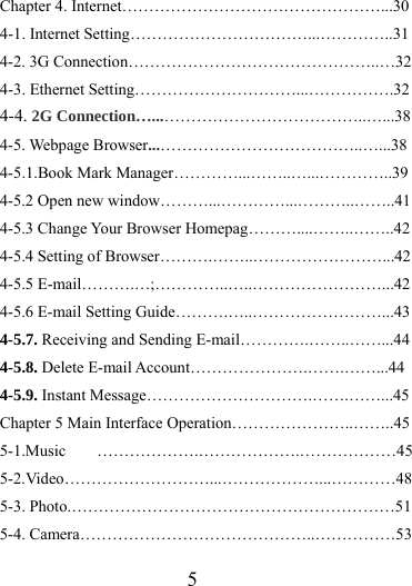                   5 Chapter 4. Internet…………………………………………...30 4-1. Internet Setting……………………………...…………..31 4-2. 3G Connection………………………………………..…32 4-3. Ethernet Setting…………………………...…………….32 4-4. 2G Connection…...………………………………..…...38 4-5. Webpage Browser...………………………………..…...38 4-5.1.Book Mark Manager…………...……..…...…………..39 4-5.2 Open new window………...…………...………..……..41 4-5.3 Change Your Browser Homepag………....……..……..42 4-5.4 Setting of Browser……….……..……………………...42 4-5.5 E-mail……….…;…………..…..……………………...42 4-5.6 E-mail Setting Guide……….…..……………………...43 4-5.7. Receiving and Sending E-mail………….……..……...44 4-5.8. Delete E-mail Account………………….…….……...44 4-5.9. Instant Message………………………….…….……...45 Chapter 5 Main Interface Operation…………………..……..45 5-1.Music ……………….……………….………………45 5-2.Video………………………...………………...…………48 5-3. Photo.……………………………………………………51 5-4. Camera……………………………………..……………53 