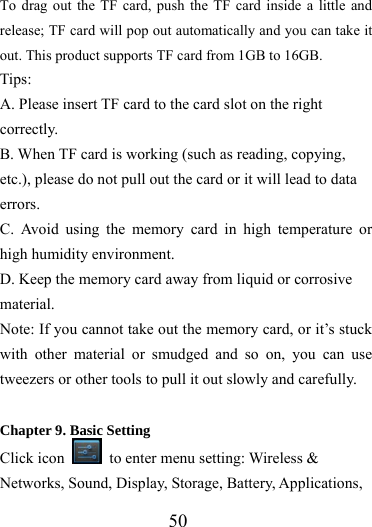                   50 To drag out the TF card, push the TF card inside a little and release; TF card will pop out automatically and you can take it out. This product supports TF card from 1GB to 16GB. Tips:  A. Please insert TF card to the card slot on the right correctly. B. When TF card is working (such as reading, copying, etc.), please do not pull out the card or it will lead to data errors. C. Avoid using the memory card in high temperature or high humidity environment. D. Keep the memory card away from liquid or corrosive material. Note: If you cannot take out the memory card, or it’s stuck with other material or smudged and so on, you can use tweezers or other tools to pull it out slowly and carefully.  Chapter 9. Basic Setting Click icon    to enter menu setting: Wireless &amp; Networks, Sound, Display, Storage, Battery, Applications, 