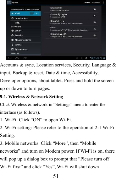                   51 Accounts &amp; sync, Location services, Security, Language &amp; input, Backup &amp; reset, Date &amp; time, Accessibility, Developer options, about tablet. Press and hold the screen up or down to turn pages. 9-1. Wireless &amp; Network Setting   Click Wireless &amp; network in “Settings” menu to enter the interface (as follows). 1. Wi-Fi: Click “ON” to open Wi-Fi. 2. Wi-Fi setting: Please refer to the operation of 2-1 Wi-Fi Setting. 3. Mobile networks: Click “More”, then “Mobile networks” and turn on Modem power. If Wi-Fi is on, there will pop up a dialog box to prompt that “Please turn off Wi-Fi first” and click “Yes”, Wi-Fi will shut down 