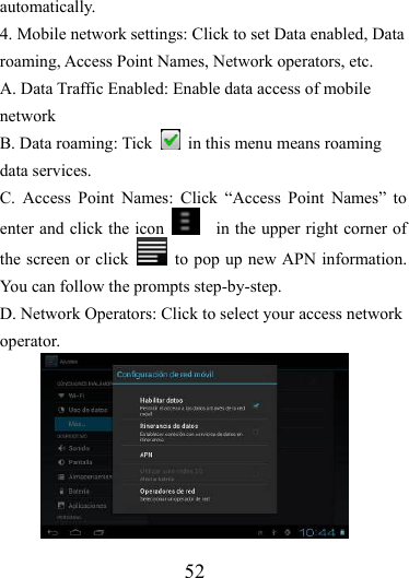                   52 automatically. 4. Mobile network settings: Click to set Data enabled, Data roaming, Access Point Names, Network operators, etc. A. Data Traffic Enabled: Enable data access of mobile network B. Data roaming: Tick    in this menu means roaming data services. C. Access Point Names: Click “Access Point Names” to enter and click the icon      in the upper right corner of the screen or click    to pop up new APN information. You can follow the prompts step-by-step.   D. Network Operators: Click to select your access network operator. 