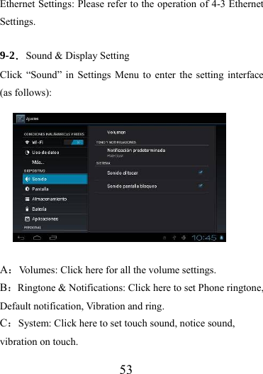                   53 Ethernet Settings: Please refer to the operation of 4-3 Ethernet Settings.  9-2．Sound &amp; Display Setting Click “Sound” in Settings Menu to enter the setting interface (as follows):  A：Volumes: Click here for all the volume settings. B：Ringtone &amp; Notifications: Click here to set Phone ringtone, Default notification, Vibration and ring. C：System: Click here to set touch sound, notice sound, vibration on touch. 