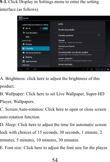                   54 9-3. Click Display in Settings menu to enter the setting interface (as follows)                              A. Brightness: click here to adjust the brightness of this product. B. Wallpaper: Click here to set Live Wallpaper, Super-HD Player, Wallpapers. C. Screen Auto-rotation: Click here to open or close screen auto-rotation function.   D. Sleep: Click here to adjust the time for automatic screen lock with choices of 15 seconds, 30 seconds, 1 minute, 2 minutes, 5 minutes, 10 minutes, 30 minutes. E. Font size: Click here to adjust the font size for the player. 