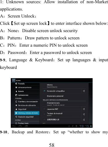                   58  1: Unknown sources: Allow installation of non-Market applications. A：Screen Unlock； Click【Set up screen lock】to enter interface shown below: A：None：Disable screen unlock security B：Pattern：Draw pattern to unlock screen C：PIN：Enter a numeric PIN to unlock screen D：Password：Enter a password to unlock screen 9-9．Language &amp; Keyboard：Set up languages &amp; input keyboard  9-10．Backup and Restore：Set up “whether to show my 