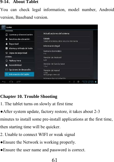                   61 9-14．About Tablet You can check legal information, model number, Android version, Baseband version.    Chapter 10. Trouble Shooting 1. The tablet turns on slowly at first time ●After system update, factory restore, it takes about 2-3 minutes to install some pre-install applications at the first time, then starting time will be quicker. 2. Unable to connect WIFI or weak signal ●Ensure the Network is working properly.   ●Ensure the user name and password is correct. 