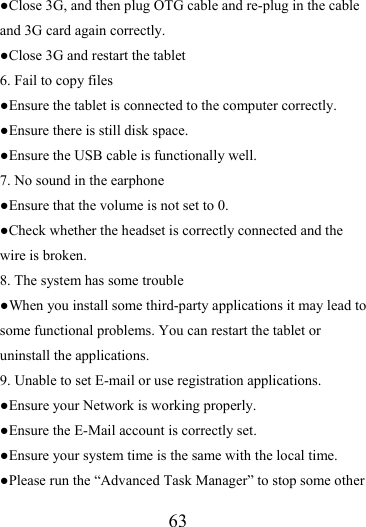                   63 ●Close 3G, and then plug OTG cable and re-plug in the cable and 3G card again correctly. ●Close 3G and restart the tablet 6. Fail to copy files ●Ensure the tablet is connected to the computer correctly.   ●Ensure there is still disk space. ●Ensure the USB cable is functionally well. 7. No sound in the earphone ●Ensure that the volume is not set to 0. ●Check whether the headset is correctly connected and the wire is broken. 8. The system has some trouble   ●When you install some third-party applications it may lead to some functional problems. You can restart the tablet or uninstall the applications. 9. Unable to set E-mail or use registration applications. ●Ensure your Network is working properly. ●Ensure the E-Mail account is correctly set. ●Ensure your system time is the same with the local time. ●Please run the “Advanced Task Manager” to stop some other 