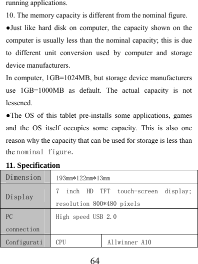                   64 running applications.   10. The memory capacity is different from the nominal figure. ●Just like hard disk on computer, the capacity shown on the computer is usually less than the nominal capacity; this is due to different unit conversion used by computer and storage device manufacturers. In computer, 1GB=1024MB, but storage device manufacturers use 1GB=1000MB as default. The actual capacity is not lessened.  ●The OS of this tablet pre-installs some applications, games and the OS itself occupies some capacity. This is also one reason why the capacity that can be used for storage is less than the nominal figure.  11. Specification   Dimension  193mm*122mm*13mm Display  7  inch  HD  TFT  touch-screen  display; resolution 800*480 pixels PC connection High speed USB 2.0 Configurati CPU  Allwinner A10 