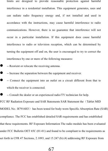                   67 limits are designed to provide reasonable protection against harmful interference in a residential installation. This equipment generates, uses and can radiate radio frequency energy and, if not installed and used in accordance with the instructions, may cause harmful interference to radio communications. However, there is no guarantee that interference will not occur in a particular installation. If this equipment does cause harmful interference to radio or television reception, which can be determined by turning the equipment off and on, the user is encouraged to try to correct the interference by one or more of the following measures: z -- Reorient or relocate the receiving antenna. z -- Increase the separation between the equipment and receiver. z -- Connect the equipment into an outlet on a circuit different from that to which the receiver is connected. z -- Consult the dealer or an experienced radio/TV technician for help. FCC RF Radiation Exposure and SAR Statements SAR Statement the（Tablet MID MODEL No.: B7916H3）  has been tested for body-worn Specific Absorption Rate (SAR) compliance. The FCC has established detailed SAR requirements and has established that these requirements. RF Exposure Information The radio module has been evaluated under FCC Bulletin OET 65C (01-01) and found to be compliant to the requirements as set forth in CFR 47 Sections, 2.1093, and 15.247 (b) (4) addressing RF Exposure from 