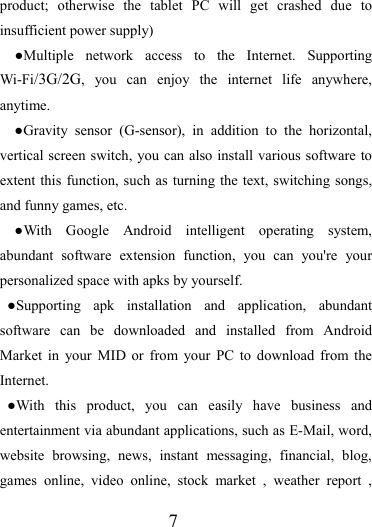                   7 product; otherwise the tablet PC will get crashed due to insufficient power supply) ●Multiple network access to the Internet. Supporting Wi-Fi/3G/2G, you can enjoy the internet life anywhere, anytime. ●Gravity sensor (G-sensor), in addition to the horizontal, vertical screen switch, you can also install various software to extent this function, such as turning the text, switching songs, and funny games, etc. ●With Google Android intelligent operating system, abundant software extension function, you can you&apos;re your personalized space with apks by yourself.   ●Supporting apk installation and application, abundant software can be downloaded and installed from Android Market in your MID or from your PC to download from the Internet. ●With this product, you can easily have business and entertainment via abundant applications, such as E-Mail, word, website browsing, news, instant messaging, financial, blog, games online, video online, stock market , weather report , 