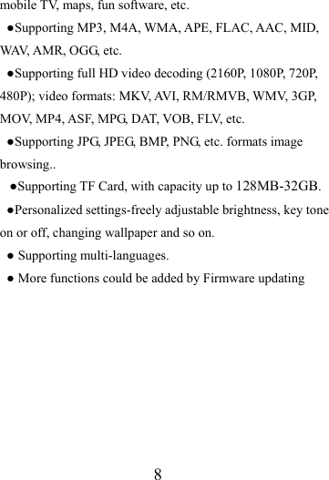                   8 mobile TV, maps, fun software, etc. ●Supporting MP3, M4A, WMA, APE, FLAC, AAC, MID, WAV, AMR, OGG, etc. ●Supporting full HD video decoding (2160P, 1080P, 720P, 480P); video formats: MKV, AVI, RM/RMVB, WMV, 3GP, MOV, MP4, ASF, MPG, DAT, VOB, FLV, etc. ●Supporting JPG, JPEG, BMP, PNG, etc. formats image browsing.. ●Supporting TF Card, with capacity up to 128MB-32GB. ●Personalized settings-freely adjustable brightness, key tone on or off, changing wallpaper and so on. ● Supporting multi-languages. ● More functions could be added by Firmware updating        