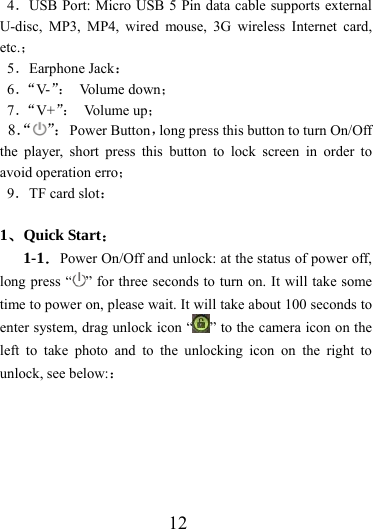                    12 4．USB Port: Micro USB 5 Pin data cable supports external U-disc, MP3, MP4, wired mouse, 3G wireless Internet card, etc.； 5．Earphone Jack： 6．“V-”： Volume down； 7．“V+”： Vo l um e  u p ； 8．“ ”： Power Button，long press this button to turn On/Off the player, short press this button to lock screen in order to avoid operation erro； 9．TF card slot：  1、Quick Start： 1-1．Power On/Off and unlock: at the status of power off, long press “ ” for three seconds to turn on. It will take some time to power on, please wait. It will take about 100 seconds to enter system, drag unlock icon “ ” to the camera icon on the left to take photo and to the unlocking icon on the right to unlock, see below:： 