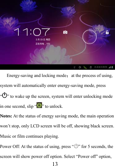                    13  Energy-saving and locking mode：at the process of using, system will automatically enter energy-saving mode, press “” to wake up the screen, system will enter unlocking mode in one second, slip “ ” to unlock. Notes: At the status of energy saving mode, the main operation won’t stop, only LCD screen will be off, showing black screen. Music or film continues playing. Power Off: At the status of using, press “ ” for 5 seconds, the screen will show power off option. Select “Power off” option, 
