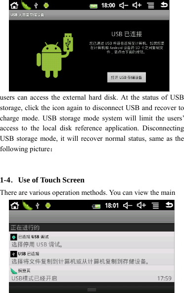                    16 users can access the external hard disk. At the status of USB storage, click the icon again to disconnect USB and recover to charge mode. USB storage mode system will limit the users’ access to the local disk reference application. Disconnecting USB storage mode, it will recover normal status, same as the following picture：   1-4．Use of Touch Screen There are various operation methods. You can view the main 