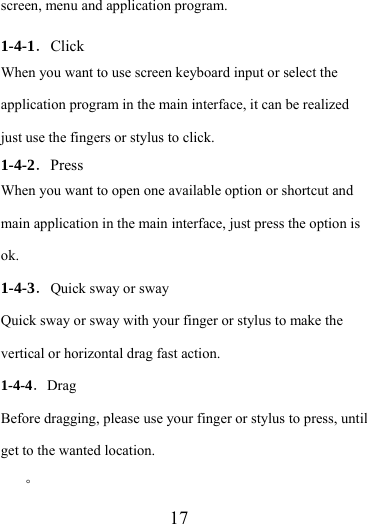                    17 screen, menu and application program.  1-4-1．Click When you want to use screen keyboard input or select the application program in the main interface, it can be realized just use the fingers or stylus to click. 1-4-2．Press When you want to open one available option or shortcut and main application in the main interface, just press the option is ok.  1-4-3．Quick sway or sway Quick sway or sway with your finger or stylus to make the vertical or horizontal drag fast action. 1-4-4．Drag Before dragging, please use your finger or stylus to press, until get to the wanted location. 。 