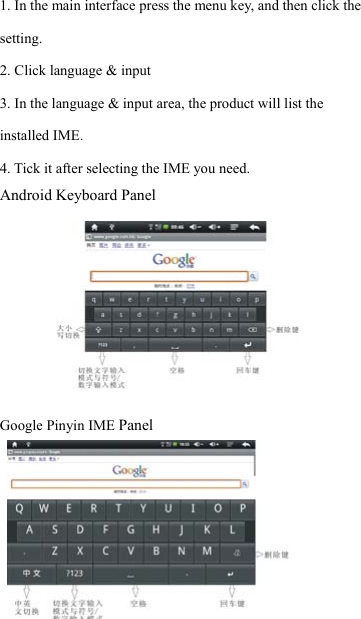                    19 1. In the main interface press the menu key, and then click the setting. 2. Click language &amp; input 3. In the language &amp; input area, the product will list the installed IME. 4. Tick it after selecting the IME you need. Android Keyboard Panel           Google Pinyin IME Panel    