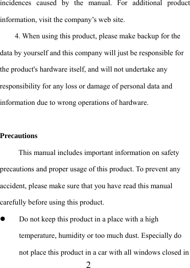                    2 incidences caused by the manual. For additional product information, visit the company’s web site. 4. When using this product, please make backup for the data by yourself and this company will just be responsible for the product&apos;s hardware itself, and will not undertake any responsibility for any loss or damage of personal data and information due to wrong operations of hardware.  Precautions This manual includes important information on safety precautions and proper usage of this product. To prevent any accident, please make sure that you have read this manual carefully before using this product.   z Do not keep this product in a place with a high temperature, humidity or too much dust. Especially do not place this product in a car with all windows closed in 