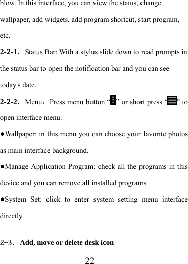                    22 blow. In this interface, you can view the status, change wallpaper, add widgets, add program shortcut, start program, etc. 2-2-1．Status Bar: With a stylus slide down to read prompts in the status bar to open the notification bar and you can see today&apos;s date. 2-2-2．Menu：Press menu button “ ” or short press “ ” to open interface menu: ●Wallpaper: in this menu you can choose your favorite photos as main interface background. ●Manage Application Program: check all the programs in this device and you can remove all installed programs ●System Set: click to enter system setting menu interface directly.  2-3．Add, move or delete desk icon 