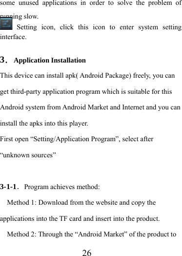                    26 some unused applications in order to solve the problem of running slow.  Setting icon, click this icon to enter system setting interface.  3．Application Installation This device can install apk( Android Package) freely, you can get third-party application program which is suitable for this Android system from Android Market and Internet and you can install the apks into this player.   First open “Setting/Application Program”, select after “unknown sources”  3-1-1．Program achieves method: Method 1: Download from the website and copy the applications into the TF card and insert into the product. Method 2: Through the “Android Market” of the product to 