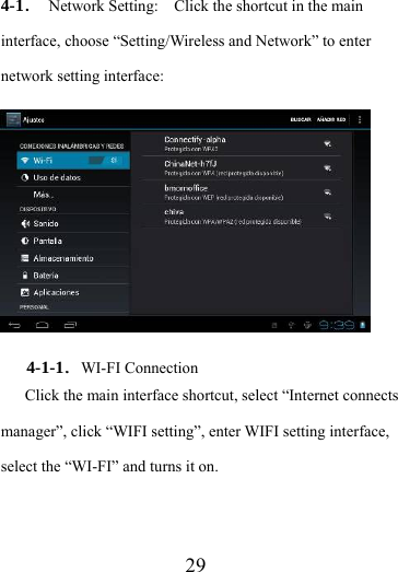                    29 4-1．  Network Setting:    Click the shortcut in the main interface, choose “Setting/Wireless and Network” to enter network setting interface:  4-1-1．WI-FI Connection Click the main interface shortcut, select “Internet connects manager”, click “WIFI setting”, enter WIFI setting interface, select the “WI-FI” and turns it on. 