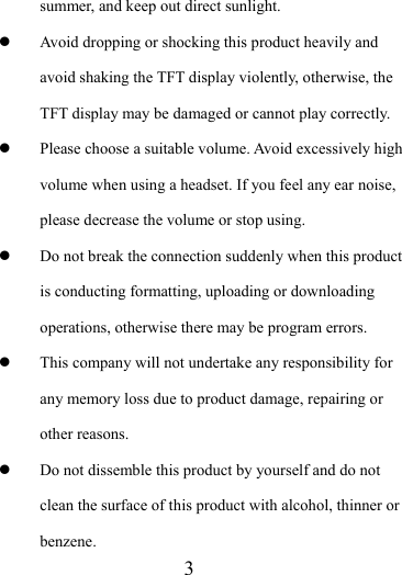                    3 summer, and keep out direct sunlight. z Avoid dropping or shocking this product heavily and avoid shaking the TFT display violently, otherwise, the TFT display may be damaged or cannot play correctly.   z Please choose a suitable volume. Avoid excessively high volume when using a headset. If you feel any ear noise, please decrease the volume or stop using.   z Do not break the connection suddenly when this product is conducting formatting, uploading or downloading operations, otherwise there may be program errors.   z This company will not undertake any responsibility for any memory loss due to product damage, repairing or other reasons. z Do not dissemble this product by yourself and do not clean the surface of this product with alcohol, thinner or benzene.  