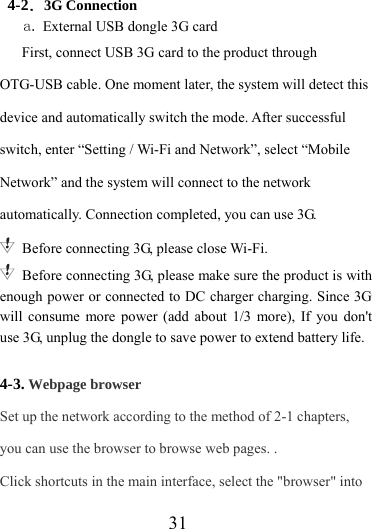                    31 4-2．3G Connection a. External USB dongle 3G card First, connect USB 3G card to the product through OTG-USB cable. One moment later, the system will detect this device and automatically switch the mode. After successful switch, enter “Setting / Wi-Fi and Network”, select “Mobile Network” and the system will connect to the network automatically. Connection completed, you can use 3G.   Before connecting 3G, please close Wi-Fi.   Before connecting 3G, please make sure the product is with enough power or connected to DC charger charging. Since 3G will consume more power (add about 1/3 more), If you don&apos;t use 3G, unplug the dongle to save power to extend battery life.  4-3. Webpage browser Set up the network according to the method of 2-1 chapters, you can use the browser to browse web pages. . Click shortcuts in the main interface, select the &quot;browser&quot; into 
