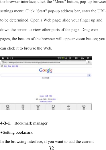                    32 the browser interface, click the &quot;Menu&quot; button, pop-up browser settings menu; Click &quot;Start&quot; pop-up address bar, enter the URL to be determined. Open a Web page; slide your finger up and down the screen to view other parts of the page. Drag web pages, the bottom of the browser will appear zoom button; you can click it to browse the Web.            4-3-1．Bookmark manager ●Setting bookmark In the browsing interface, if you want to add the current 