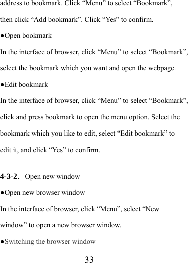                    33 address to bookmark. Click “Menu” to select “Bookmark”, then click “Add bookmark”. Click “Yes” to confirm.     ●Open bookmark In the interface of browser, click “Menu” to select “Bookmark”, select the bookmark which you want and open the webpage. ●Edit bookmark   In the interface of browser, click “Menu” to select “Bookmark”, click and press bookmark to open the menu option. Select the bookmark which you like to edit, select “Edit bookmark” to edit it, and click “Yes” to confirm.  4-3-2．Open new window ●Open new browser window In the interface of browser, click “Menu”, select “New window” to open a new browser window. ●Switching the browser window  
