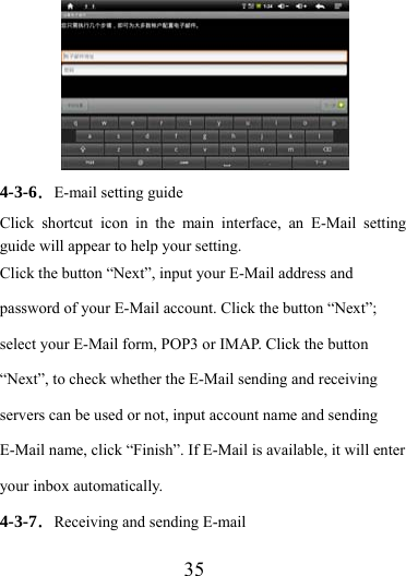                    35         4-3-6．E-mail setting guide Click shortcut icon in the main interface, an E-Mail setting guide will appear to help your setting.   Click the button “Next”, input your E-Mail address and password of your E-Mail account. Click the button “Next”; select your E-Mail form, POP3 or IMAP. Click the button “Next”, to check whether the E-Mail sending and receiving servers can be used or not, input account name and sending E-Mail name, click “Finish”. If E-Mail is available, it will enter your inbox automatically. 4-3-7．Receiving and sending E-mail 