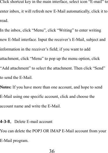                   36 Click shortcut key in the main interface, select icon “E-mail” to enter inbox, it will refresh new E-Mail automatically, click it to read.  In the inbox, click “Menu”, click “Writing” to enter writing new E-Mail interface. Input the receiver’s E-Mail, subject and information in the receiver’s field; if you want to add attachment, click “Menu” to pop up the menu option, click “Add attachment” to select the attachment. Then click “Send” to send the E-Mail. Notes: If you have more than one account, and hope to send E-Mail using one specific account, click and choose the account name and write the E-Mail.  4-3-8．Delete E-mail account You can delete the POP3 OR IMAP E-Mail account from your E-Mail program. 
