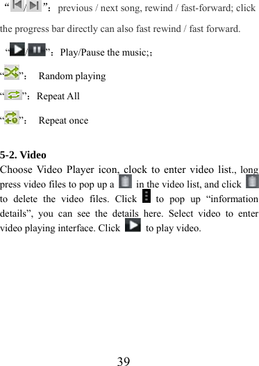                    39 “/”：previous / next song, rewind / fast-forward; click the progress bar directly can also fast rewind / fast forward.  “ / ”：Play/Pause the music;； “”： Random playing “”：Repeat All “”： Repeat once  5-2. Video Choose Video Player icon, clock to enter video list., long press video files to pop up a    in the video list, and click   to delete the video files. Click   to pop up “information details”, you can see the details here. Select video to enter video playing interface. Click    to play video.  