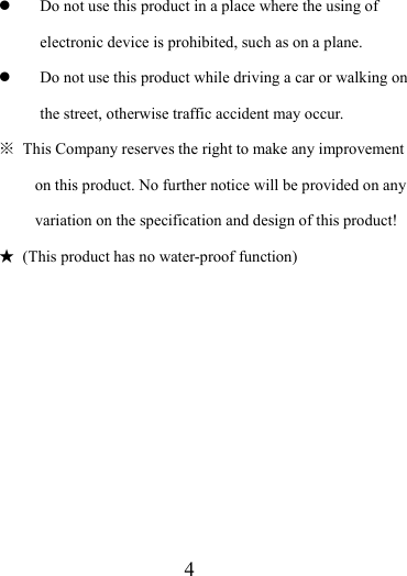                    4 z Do not use this product in a place where the using of electronic device is prohibited, such as on a plane.   z Do not use this product while driving a car or walking on the street, otherwise traffic accident may occur.   ※  This Company reserves the right to make any improvement on this product. No further notice will be provided on any variation on the specification and design of this product! ★  (This product has no water-proof function)          