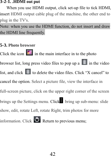                    42 3-2-1. .HDMI out put  When you use HDMI output, click set-up file to tick HDMI, insert HDMI output cable plug of the machine, the other end to plug in the TV&apos;s. Note: when you use the HDMI function, do not insert and draw the HDMI line frequently.  5-3. Photo browser Click the icon    in the main interface in to the photo browser list, long press video files to pop up a   in the video list, and click    to delete the video files. Click “X cancel” to cancel the option. Select a picture file, view the interface in full-screen picture, click on the upper right corner of the screen brings up the Settings menu. Click  bring up sub-menu: slide show, edit, rotate Left, rotate Right, trim photos for more information. Click    Return to previous menu;   