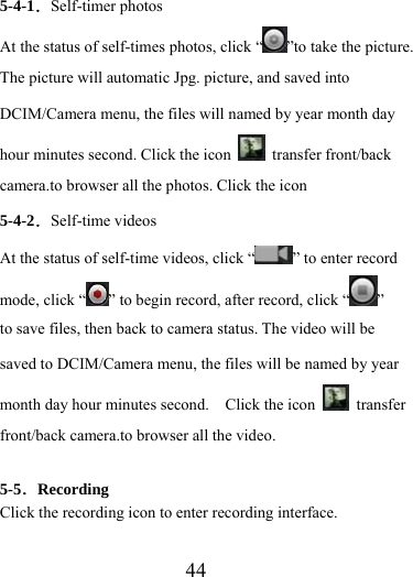                    44 5-4-1．Self-timer photos At the status of self-times photos, click “ ”to take the picture. The picture will automatic Jpg. picture, and saved into DCIM/Camera menu, the files will named by year month day hour minutes second. Click the icon   transfer front/back camera.to browser all the photos. Click the icon 5-4-2．Self-time videos At the status of self-time videos, click “ ” to enter record mode, click “ ” to begin record, after record, click “ ”  to save files, then back to camera status. The video will be saved to DCIM/Camera menu, the files will be named by year month day hour minutes second.    Click the icon   transfer front/back camera.to browser all the video.    5-5．Recording Click the recording icon to enter recording interface.  