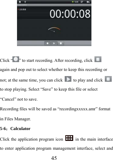                    45          Click “ ” to start recording. After recording, click   again and pop out to select whether to keep this recording or not; at the same time, you can click    to play and click   to stop playing. Select “Save” to keep this file or select “Cancel” not to save. Recording files will be saved as “recordingxxxxx.amr” format in Files Manager. 5-6：Calculator Click the application program icon    in the main interface to enter application program management interface, select and 