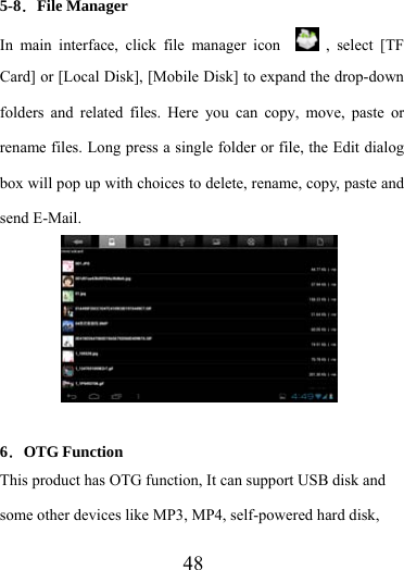                    48 5-8．File Manager In main interface, click file manager icon    , select [TF Card] or [Local Disk], [Mobile Disk] to expand the drop-down folders and related files. Here you can copy, move, paste or rename files. Long press a single folder or file, the Edit dialog box will pop up with choices to delete, rename, copy, paste and send E-Mail.       6．OTG Function This product has OTG function, It can support USB disk and some other devices like MP3, MP4, self-powered hard disk, 