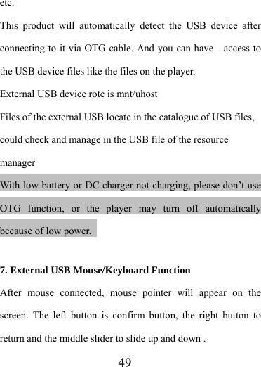                    49 etc. This product will automatically detect the USB device after connecting to it via OTG cable. And you can have    access to the USB device files like the files on the player. External USB device rote is mnt/uhost Files of the external USB locate in the catalogue of USB files, could check and manage in the USB file of the resource manager With low battery or DC charger not charging, please don’t use OTG function, or the player may turn off automatically because of low power.    7. External USB Mouse/Keyboard Function After mouse connected, mouse pointer will appear on the screen. The left button is confirm button, the right button to return and the middle slider to slide up and down .   
