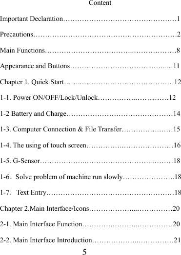                    5 Content Important Declaration…………………………………………1 Precautions………….…………………………………………2 Main Functions………………………………..………………8 Appearance and Buttons……………………………...…...…11 Chapter 1. Quick Start……..…………………………………12 1-1. Power ON/OFF/Lock/Unlock…………….……...……12 1-2 Battery and Charge………………………………………14 1-3. Computer Connection &amp; File Transfer…………….……15 1-4. The using of touch screen…………….…………………16 1-5. G-Sensor……………….………………………..………18 1-6．Solve problem of machine run slowly………………….18 1-7．Text Entry………………………………………………18 Chapter 2.Main Interface/Icons………………...……………20 2-1. Main Interface Function………….………..……………20 2-2. Main Interface Introduction………………..……………21 