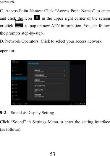                    53 services. C. Access Point Names: Click “Access Point Names” to enter and click the icon    in the upper right corner of the screen or click    to pop up new APN information. You can follow the prompts step-by-step.   D. Network Operators: Click to select your access network operator.        9-2．Sound &amp; Display Setting Click “Sound” in Settings Menu to enter the setting interface (as follows): 