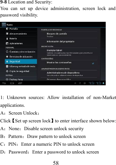                    58 9-8 Location and Security:   You can set up device administration, screen lock and password visibility.  1: Unknown sources: Allow installation of non-Market applications. A：Screen Unlock； Click【Set up screen lock】to enter interface shown below: A：None：Disable screen unlock security B：Pattern：Draw pattern to unlock screen C：PIN：Enter a numeric PIN to unlock screen D：Password：Enter a password to unlock screen 