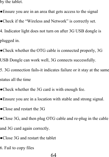                    64 by the tablet. ●Ensure you are in an area that gets access to the signal ●Check if the “Wireless and Network” is correctly set.   4. Indicator light does not turn on after 3G USB dongle is plugged in. ●Check whether the OTG cable is connected properly, 3G USB Dongle can work well, 3G connects successfully. 5. 3G connection fails-it indicates failure or it stay at the same status all the time ●Check whether the 3G card is with enough fee. ●Ensure you are in a location with stable and strong signal. ●Close and restart the 3G ●Close 3G, and then plug OTG cable and re-plug in the cable and 3G card again correctly. ●Close 3G and restart the tablet 6. Fail to copy files 