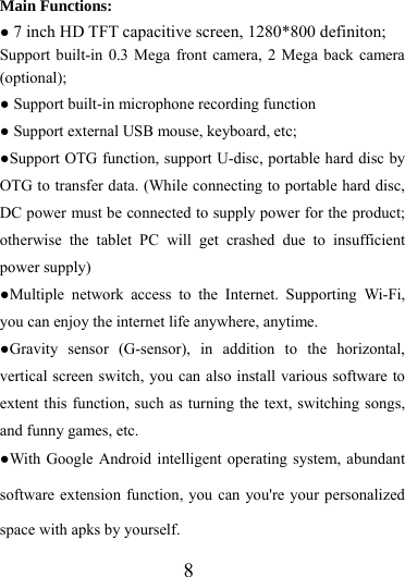                    8 Main Functions: ● 7 inch HD TFT capacitive screen, 1280*800 definiton; Support built-in 0.3 Mega front camera, 2 Mega back camera (optional);  ● Support built-in microphone recording function ● Support external USB mouse, keyboard, etc; ●Support OTG function, support U-disc, portable hard disc by OTG to transfer data. (While connecting to portable hard disc, DC power must be connected to supply power for the product; otherwise the tablet PC will get crashed due to insufficient power supply) ●Multiple network access to the Internet. Supporting Wi-Fi, you can enjoy the internet life anywhere, anytime. ●Gravity sensor (G-sensor), in addition to the horizontal, vertical screen switch, you can also install various software to extent this function, such as turning the text, switching songs, and funny games, etc. ●With Google Android intelligent operating system, abundant software extension function, you can you&apos;re your personalized space with apks by yourself.   