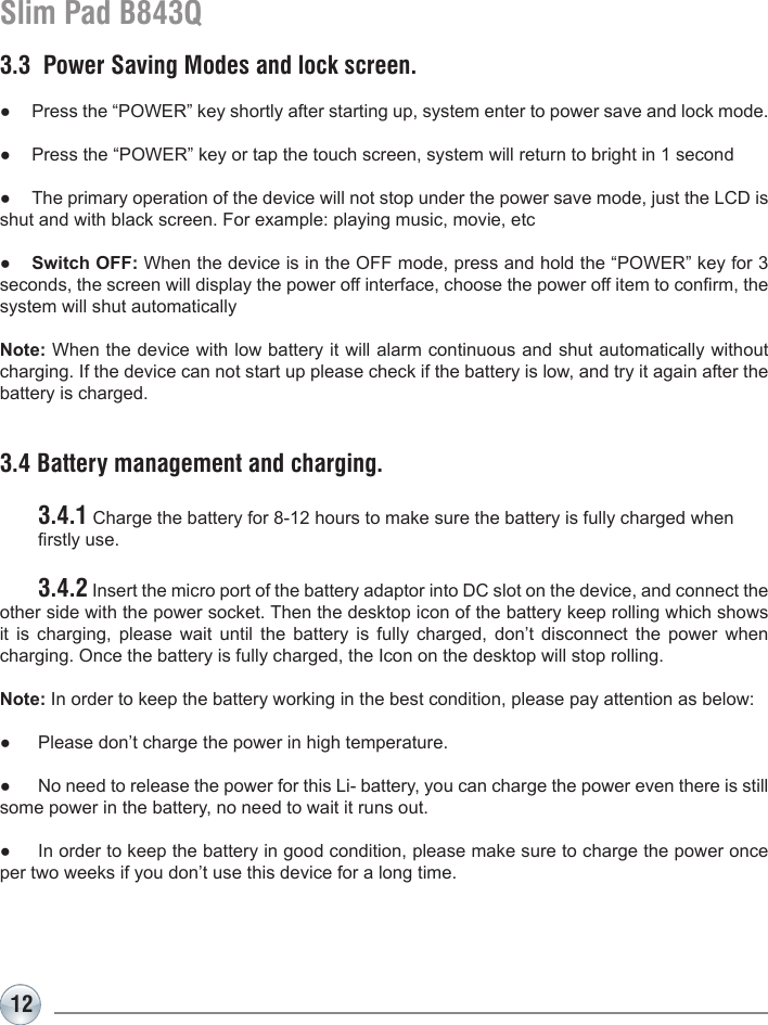 12Slim Pad B843Q3.3  Power Saving Modes and lock screen.●  Press the “POWER” key shortly after starting up, system enter to power save and lock mode.●  Press the “POWER” key or tap the touch screen, system will return to bright in 1 second●  The primary operation of the device will not stop under the power save mode, just the LCD is shut and with black screen. For example: playing music, movie, etc ●  Switch OFF: When the device is in the OFF mode, press and hold the “POWER” key for 3 seconds, the screen will display the power off interface, choose the power off item to conrm, the system will shut automaticallyNote: When the device with low battery it will alarm continuous and shut automatically without charging. If the device can not start up please check if the battery is low, and try it again after the battery is charged.3.4 Battery management and charging. 3.4.1 Charge the battery for 8-12 hours to make sure the battery is fully charged when   rstly use. 3.4.2 Insert the micro port of the battery adaptor into DC slot on the device, and connect the other side with the power socket. Then the desktop icon of the battery keep rolling which shows it is charging, please wait until the battery is fully charged, don’t disconnect the power when charging. Once the battery is fully charged, the Icon on the desktop will stop rolling.Note: In order to keep the battery working in the best condition, please pay attention as below:●  Please don’t charge the power in high temperature.●  No need to release the power for this Li- battery, you can charge the power even there is still some power in the battery, no need to wait it runs out.●  In order to keep the battery in good condition, please make sure to charge the power once per two weeks if you don’t use this device for a long time.