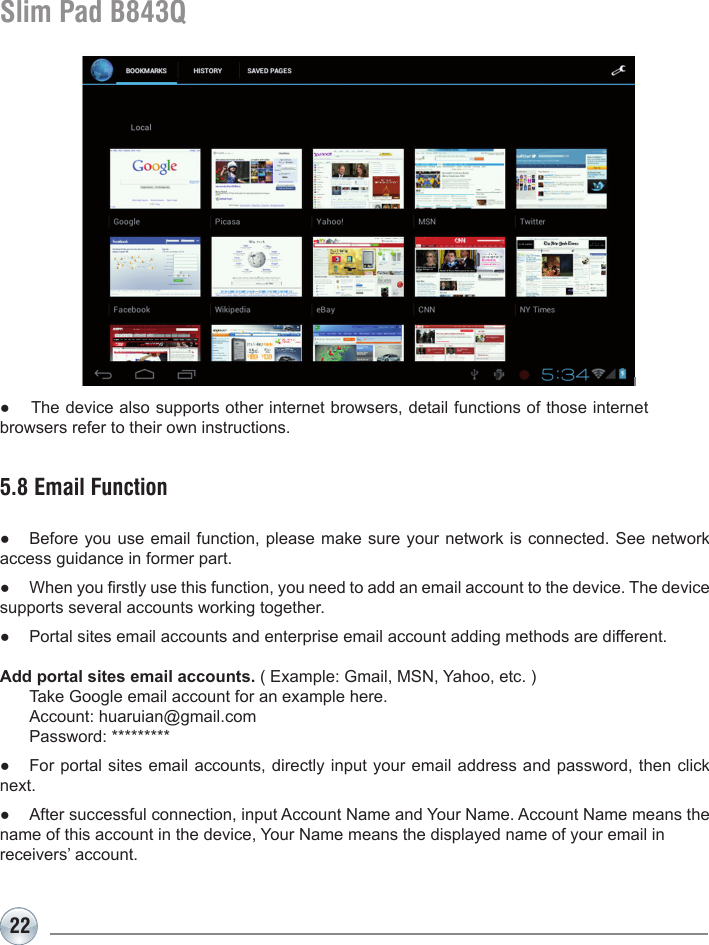 22Slim Pad B843Q5.8 Email Function●  Before you use email function, please make sure your network is connected. See network access guidance in former part.●  When you rstly use this function, you need to add an email account to the device. The device supports several accounts working together.●  Portal sites email accounts and enterprise email account adding methods are different.Add portal sites email accounts. ( Example: Gmail, MSN, Yahoo, etc. )  Take Google email account for an example here.   Account: huaruian@gmail.com  Password: *********●  For portal sites email accounts, directly input your email address and password, then click next.●  After successful connection, input Account Name and Your Name. Account Name means the name of this account in the device, Your Name means the displayed name of your email in receivers’ account.●  The device also supports other internet browsers, detail functions of those internet browsers refer to their own instructions.