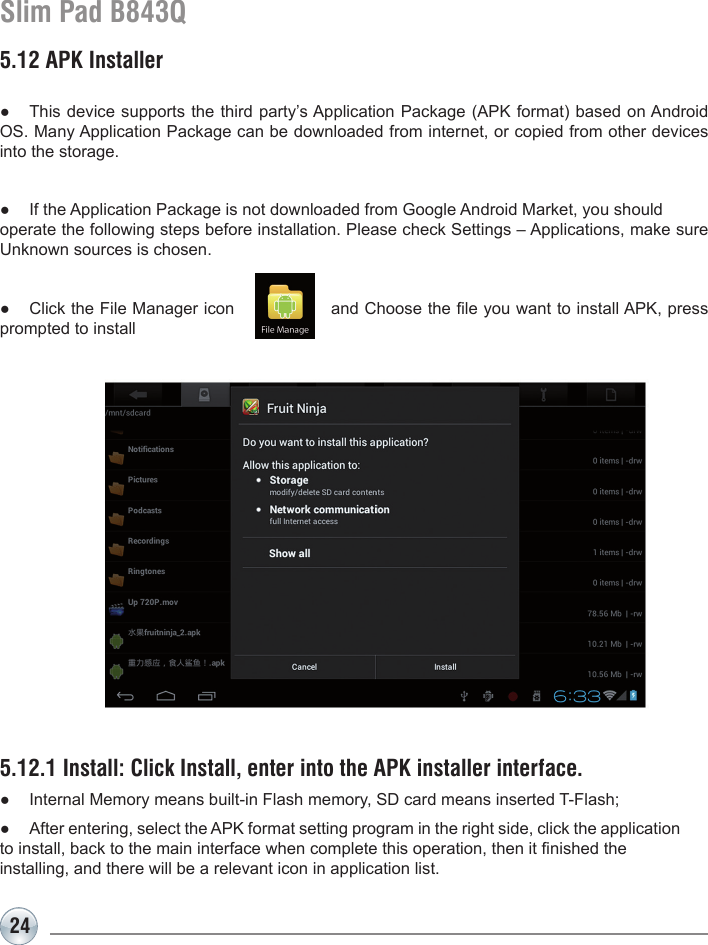 24Slim Pad B843Q5.12 APK Installer●  This device supports the third party’s Application Package (APK format) based on Android OS. Many Application Package can be downloaded from internet, or copied from other devices into the storage.●  If the Application Package is not downloaded from Google Android Market, you should operate the following steps before installation. Please check Settings – Applications, make sure Unknown sources is chosen.●  Click the File Manager icon                 and Choose the le you want to install APK, press prompted to install5.12.1 Install: Click Install, enter into the APK installer interface.●  Internal Memory means built-in Flash memory, SD card means inserted T-Flash;●  After entering, select the APK format setting program in the right side, click the application to install, back to the main interface when complete this operation, then it nished the installing, and there will be a relevant icon in application list. 
