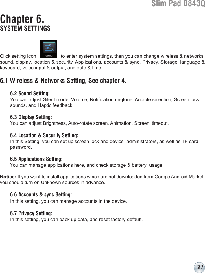 Slim Pad B843Q27Chapter 6. SYSTEM SETTINGSClick setting icon                  to enter system settings, then you can change wireless &amp; networks, sound, display, location &amp; security, Applications, accounts &amp; sync, Privacy, Storage, language &amp; keyboard, voice input &amp; output, and date &amp; time.6.1 Wireless &amp; Networks Setting, See chapter 4.  6.2 Sound Setting:   You can adjust Silent mode, Volume, Notication ringtone, Audible selection, Screen lock    sounds, and Haptic feedback.  6.3 Display Setting:   You can adjust Brightness, Auto-rotate screen, Animation, Screen  timeout.  6.4 Location &amp; Security Setting:   In this Setting, you can set up screen lock and device  administrators, as well as TF card   password.  6.5 Applications Setting:   You can manage applications here, and check storage &amp; battery  usage. Notice: If you want to install applications which are not downloaded from Google Android Market, you should turn on Unknown sources in advance.  6.6 Accounts &amp; sync Setting:  In this setting, you can manage accounts in the device.  6.7 Privacy Setting:   In this setting, you can back up data, and reset factory default.