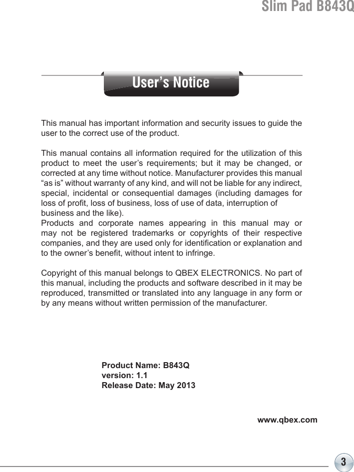 3Slim Pad B843QProduct Name: B843Qversion: 1.1Release Date: May 2013This manual has important information and security issues to guide the user to the correct use of the product.This manual contains all information required for the utilization of this product to meet the user’s requirements; but it may be changed, or corrected at any time without notice. Manufacturer provides this manual “as is” without warranty of any kind, and will not be liable for any indirect, special, incidental or consequential damages (including damages for loss of prot, loss of business, loss of use of data, interruption of business and the like). Products and corporate names appearing in this manual may or may not be registered trademarks or copyrights of their respective companies, and they are used only for identication or explanation and to the owner’s benet, without intent to infringe.Copyright of this manual belongs to QBEX ELECTRONICS. No part of this manual, including the products and software described in it may be reproduced, transmitted or translated into any language in any form or by any means without written permission of the manufacturer.www.qbex.comUser’s Notice